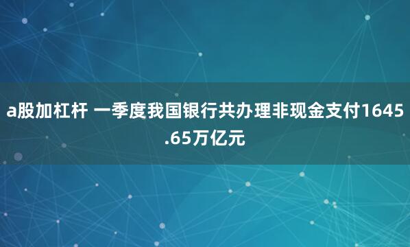 a股加杠杆 一季度我国银行共办理非现金支付1645.65万亿元