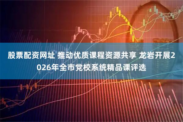 股票配资网址 推动优质课程资源共享 龙岩开展2026年全市党校系统精品课评选
