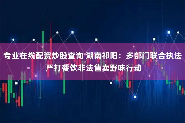 专业在线配资炒股查询 湖南祁阳：多部门联合执法 严打餐饮非法售卖野味行动