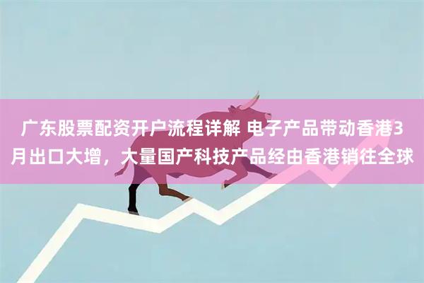 广东股票配资开户流程详解 电子产品带动香港3月出口大增，大量国产科技产品经由香港销往全球