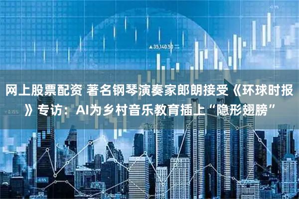 网上股票配资 著名钢琴演奏家郎朗接受《环球时报》专访：AI为乡村音乐教育插上“隐形翅膀”